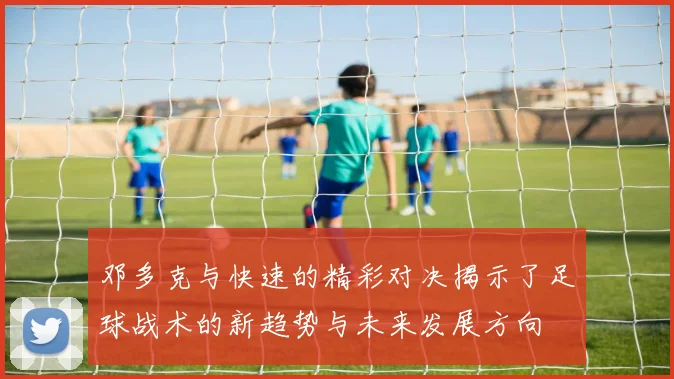 邓多克与快速的精彩对决揭示了足球战术的新趋势与未来发展方向