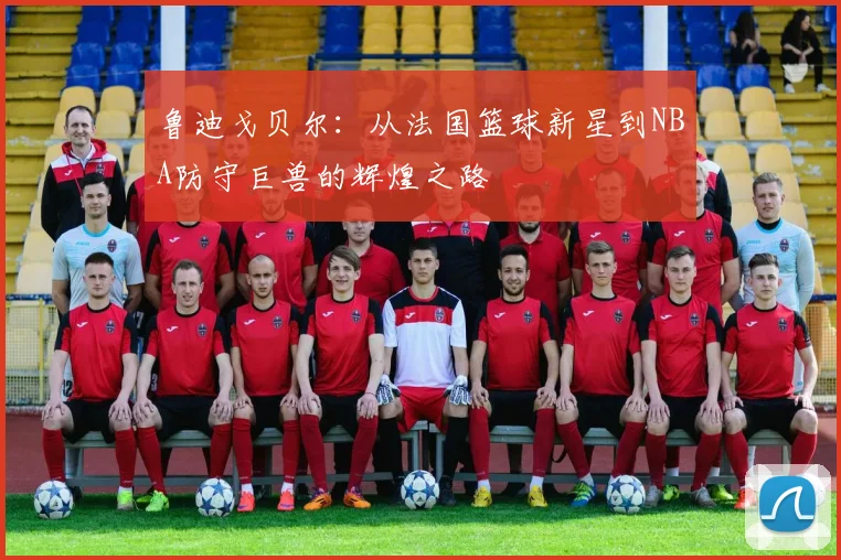鲁迪戈贝尔：从法国篮球新星到NBA防守巨兽的辉煌之路