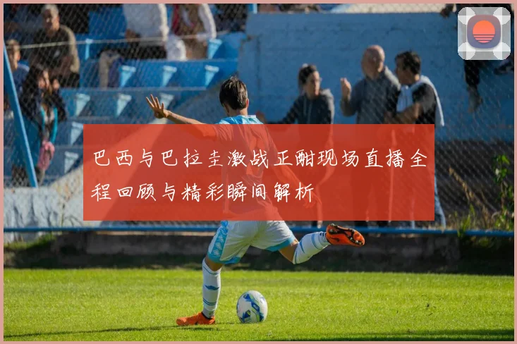 巴西与巴拉圭激战正酣现场直播全程回顾与精彩瞬间解析