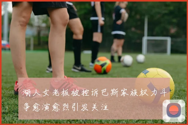 湖人女老板被控诉巴斯家族权力斗争愈演愈烈引发关注