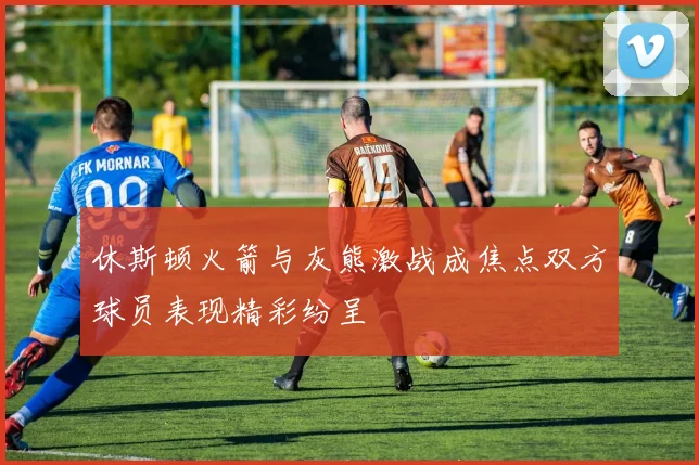 休斯顿火箭与灰熊激战成焦点双方球员表现精彩纷呈