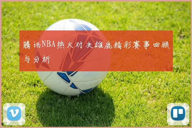腾讯NBA热火对决雄鹿精彩赛事回顾与分析