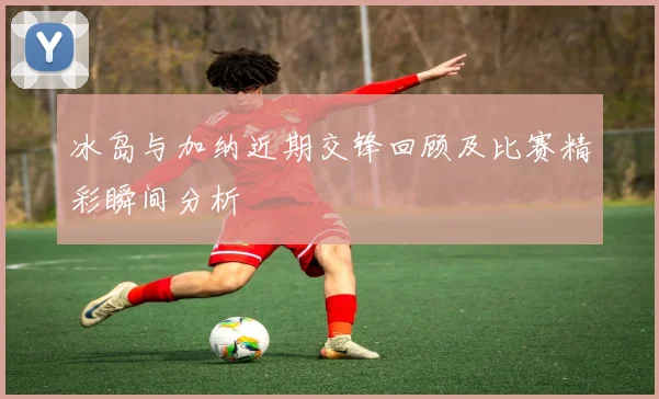 冰岛与加纳近期交锋回顾及比赛精彩瞬间分析