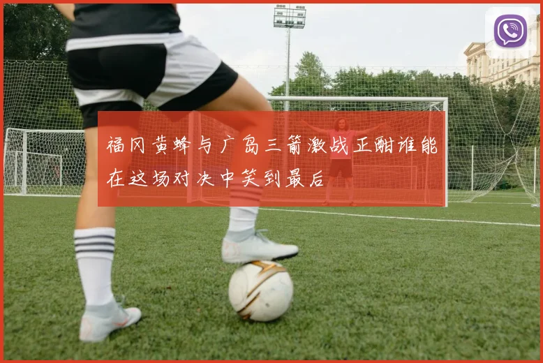 福冈黄蜂与广岛三箭激战正酣谁能在这场对决中笑到最后