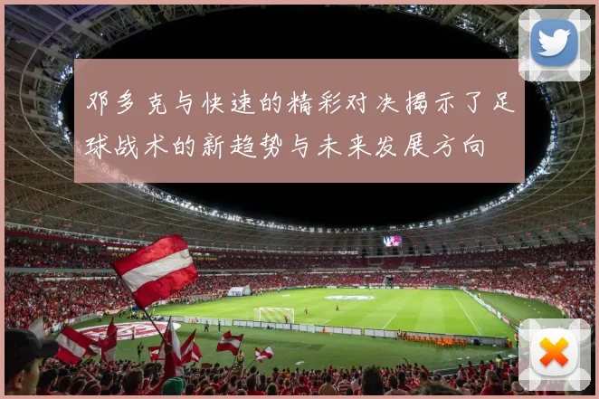邓多克与快速的精彩对决揭示了足球战术的新趋势与未来发展方向