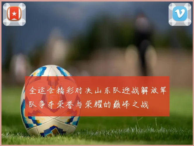 全运会精彩对决山东队迎战解放军队争夺荣誉与荣耀的巅峰之战